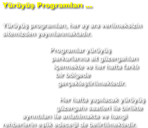 Yürüyüş Programları ...  Yürüyüş programları, her ay ara verilmeksizin sitemizden yayınlanmaktadır. Programlar yürüyüş parkurlarına ait güzergahları içermekte ve her hafta farklı bir bölgede gerçekleştirilmektedir. Her hafta yapılacak yürüyüş güzergahı saatleri ile birlikte ayrıntıları ile anlatılmakta ve hangi rehberlerin eşlik edeceği de belirtilmektedir.