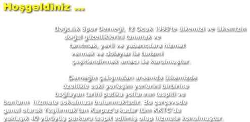 Hoşgeldiniz ...  Dağcılık Spor Derneği, 12 Ocak 1995'te ülkemizi ve ülkemizin doğal güzelliklerini tanımak ve tanıtmak, yerli ve yabancılara hizmet vermek ve dolayısı ile turizmi çeşitlendirmek amacı ile kurulmuştur.  Derneğin çalışmaları arasında ülkemizde özellikle eski yerleşim yerlerini birbirine bağlayan tarihi patika yollarının tespiti ve bunların  hizmete sokulması bulunmaktadır. Bu çerçevede genel olarak Yeşilırmak'tan Karpaz'a kadar tüm KKTC'de yaklaşık 40 yürüyüş parkuru tespit edilmiş olup hizmete konulmuştur.