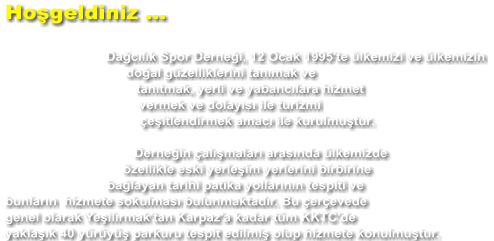 Hoşgeldiniz ...  Dağcılık Spor Derneği, 12 Ocak 1995'te ülkemizi ve ülkemizin doğal güzelliklerini tanımak ve tanıtmak, yerli ve yabancılara hizmet vermek ve dolayısı ile turizmi çeşitlendirmek amacı ile kurulmuştur.  Derneğin çalışmaları arasında ülkemizde özellikle eski yerleşim yerlerini birbirine bağlayan tarihi patika yollarının tespiti ve bunların  hizmete sokulması bulunmaktadır. Bu çerçevede genel olarak Yeşilırmak'tan Karpaz'a kadar tüm KKTC'de yaklaşık 40 yürüyüş parkuru tespit edilmiş olup hizmete konulmuştur.