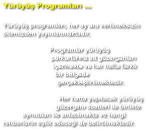 Yürüyüş Programları ...  Yürüyüş programları, her ay ara verilmeksizin sitemizden yayınlanmaktadır. Programlar yürüyüş parkurlarına ait güzergahları içermekte ve her hafta farklı bir bölgede gerçekleştirilmektedir. Her hafta yapılacak yürüyüş güzergahı saatleri ile birlikte ayrıntıları ile anlatılmakta ve hangi rehberlerin eşlik edeceği de belirtilmektedir.