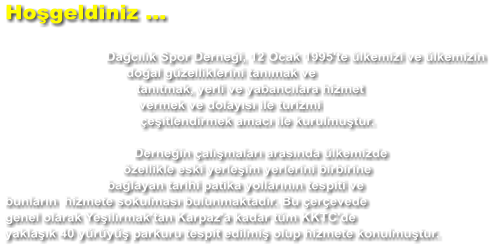 Hoşgeldiniz ...  Dağcılık Spor Derneği, 12 Ocak 1995'te ülkemizi ve ülkemizin doğal güzelliklerini tanımak ve tanıtmak, yerli ve yabancılara hizmet vermek ve dolayısı ile turizmi çeşitlendirmek amacı ile kurulmuştur.  Derneğin çalışmaları arasında ülkemizde özellikle eski yerleşim yerlerini birbirine bağlayan tarihi patika yollarının tespiti ve bunların  hizmete sokulması bulunmaktadır. Bu çerçevede genel olarak Yeşilırmak'tan Karpaz'a kadar tüm KKTC'de yaklaşık 40 yürüyüş parkuru tespit edilmiş olup hizmete konulmuştur.